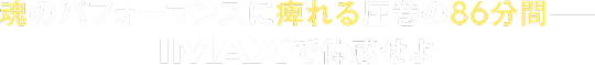 魂のパフォーマンスに痺れる圧巻の86分間―IMAXで体感せよ